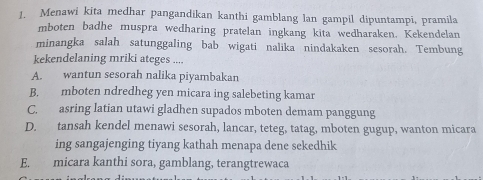 Menawi kita medhar pangandikan kanthi gamblang lan gampil dipuntampi, pramila
mboten badhe muspra wedharing pratelan ingkang kita wedharaken. Kekendelan
minangka salah satunggaling bab wigati nalika nindakaken sesorah. Tembung
kekendelaning mriki ateges ....
A. wantun sesorah nalika piyambakan
B. mboten ndredheg yen micara ing salebeting kamar
C. asring latian utawi gladhen supados mboten demam panggung
D. tansah kendel menawi sesorah, lancar, teteg, tatag, mboten gugup, wanton micara
ing sangajenging tiyang kathah menapa dene sekedhik
E. micara kanthi sora, gamblang, terangtrewaca