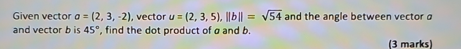 Given vector a=(2,3,-2) , vector u=(2,3,5), ||b||=sqrt(54) and the angle between vector a
and vector b is 45° , find the dot product of a and b. 
(3 marks)