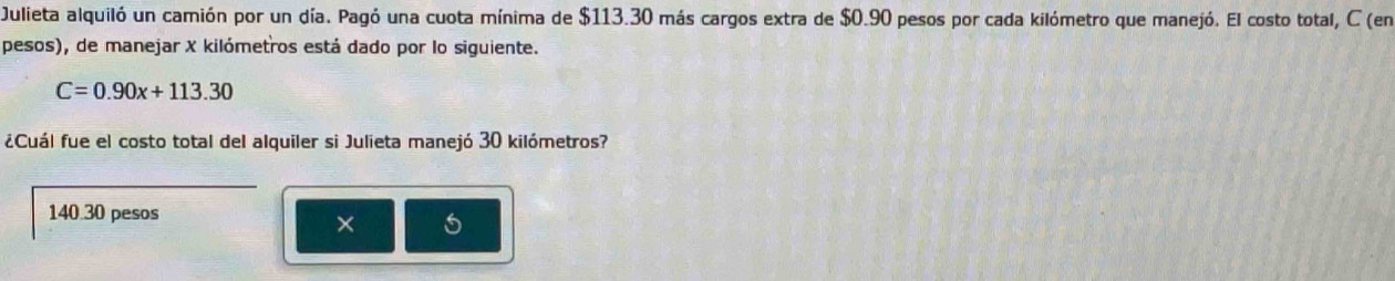 Julieta alquiló un camión por un día. Pagó una cuota mínima de $113.30 más cargos extra de $0.90 pesos por cada kilómetro que manejó. El costo total, C (en
pesos), de manejar X kilómetros está dado por lo siguiente.
C=0.90x+113.30
¿Cuál fue el costo total del alquiler si Julieta manejó 30 kilómetros?
140.30 pesos
× 5