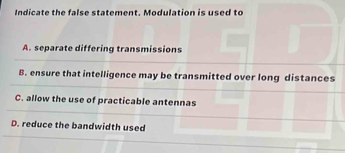 Indicate the false statement. Modulation is used to
A. separate differing transmissions
B. ensure that intelligence may be transmitted over long distances
C. allow the use of practicable antennas
D. reduce the bandwidth used