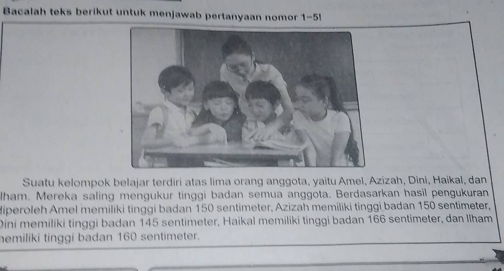 Bacalah teks berikut untuk menjawab pertanyaan nomor 1-5! 
Suatu kelompok belajar terdiri atas lima orang anggota, yaitu Amel, Azizah, Dini, Haikal, dan 
Iham. Mereka saling mengukur tinggi badan semua anggota. Berdasarkan hasil pengukuran 
diperoleh Amel memiliki tinggi badan 150 sentimeter, Azizah memiliki tinggi badan 150 sentimeter, 
Dini memiliki tinggi badan 145 sentimeter, Haikal memiliki tinggi badan 166 sentimeter, dan Ilham 
emiliki tinggi badan 160 sentimeter.