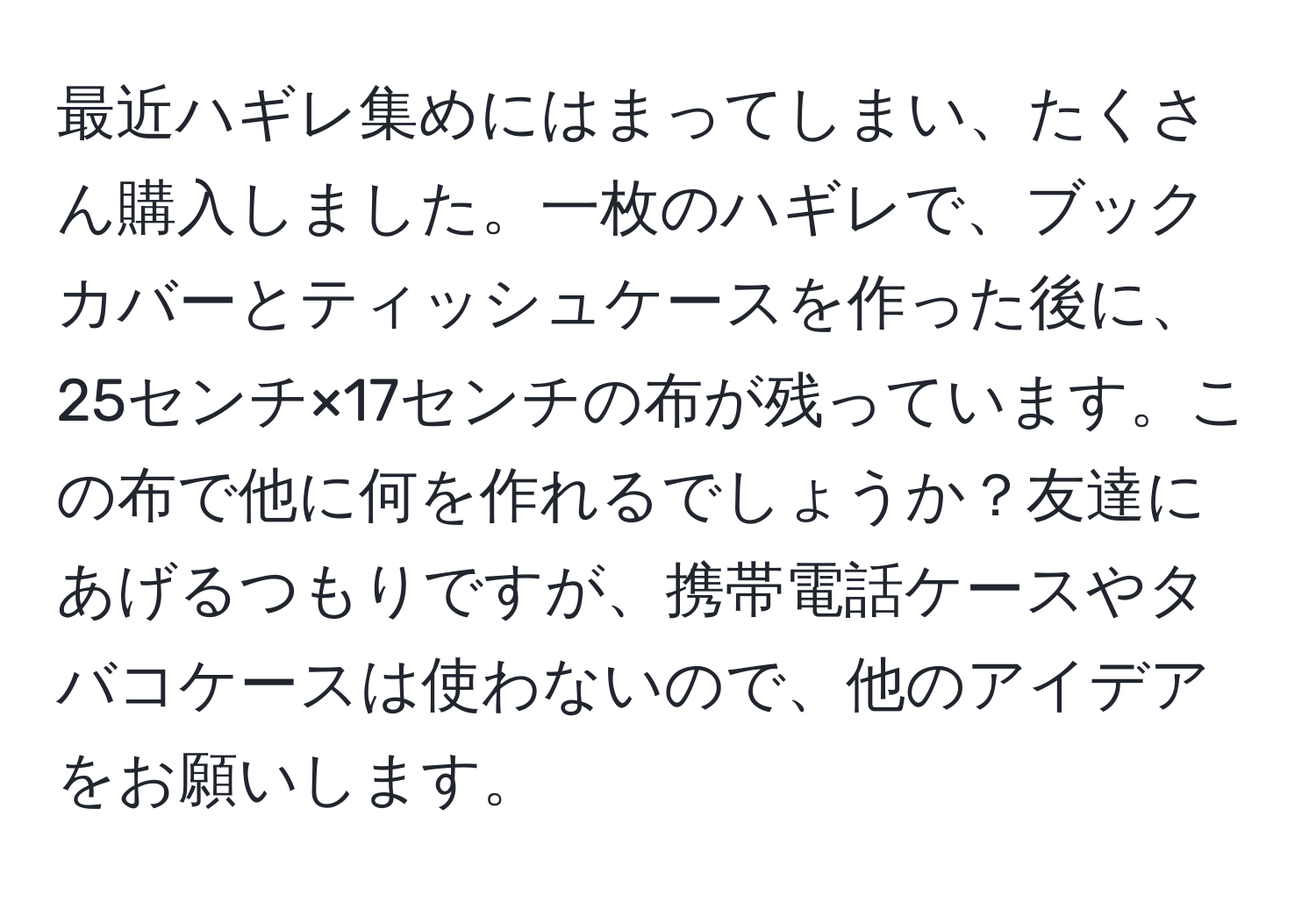 最近ハギレ集めにはまってしまい、たくさん購入しました。一枚のハギレで、ブックカバーとティッシュケースを作った後に、25センチ×17センチの布が残っています。この布で他に何を作れるでしょうか？友達にあげるつもりですが、携帯電話ケースやタバコケースは使わないので、他のアイデアをお願いします。