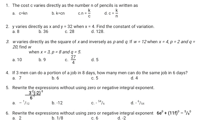 The cost c varies directly as the number n of pencils is written as
a. c=kn b. k=cn c. n= k/c  d. c= k/n 
2. y varies directly as x and y=32 when x=4 , Find the constant of variation.
a. 8 b. 36 c. 28 d. 128.
3. w varies directly as the square of x and inversely as p and q. If w=12 when x=4, p=2 and q=
20, find w
when x=3, p=8 and q=5.
a. 10 b. 9 C.  27/4  d. 5
4. If 3 men can do a portion of a job in 8 days, how many men can do the same job in 6 days?
a. 7 b. 6 c. 5 d. 4
5. Rewrite the expressions without using zero or negative integral exponent.
frac 3^(-2)(-2)^-36^(-1)
a. - ¹/12 b. -12 C. - 54/6 d. - ⁶/s4
6. Rewrite the expressions without using zero or negative integral exponent 6e^0+(11f)^0-^5/_8^0
a. 2 b. 1/8 c. 6 d. -2