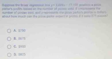 Suppose the finear regrassion ins y=3.009x-77.133 prodiots a pieza
parior's profits based on the number of pizzes sold. If « represents the
number of pizzas sold, and y reprasents the plzza parlor's profits in collars
about how much can the pizza parlor expect in profite if it sells 275 pizzes?
A. $750
B. $675
C. $900
D. $825