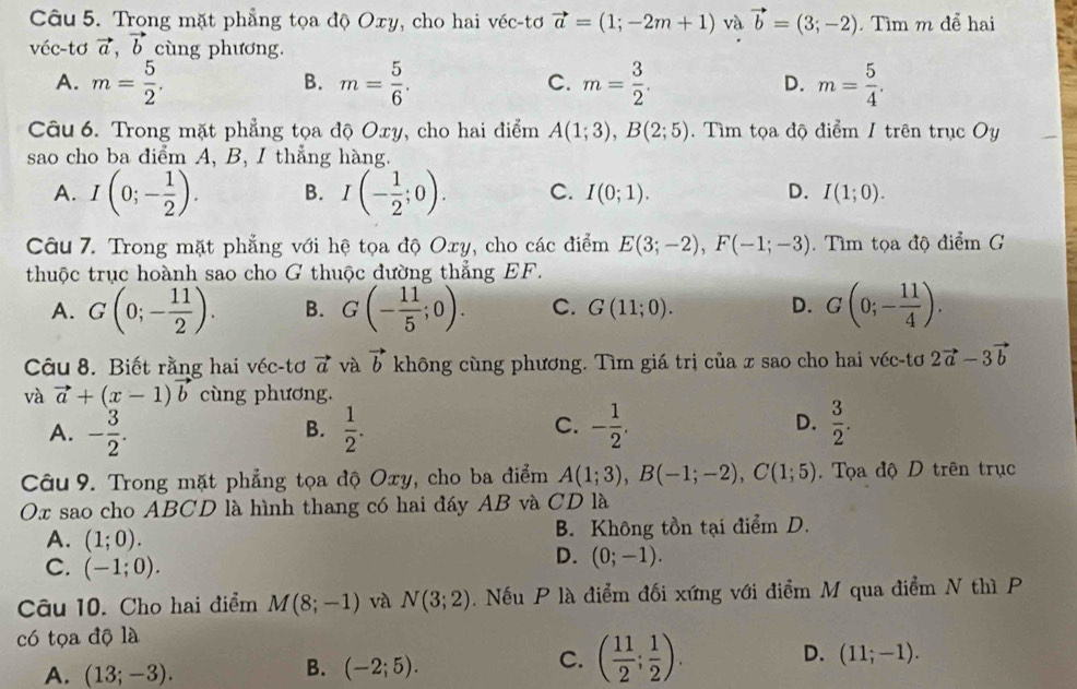 Trong mặt phẳng tọa độ Oxy, cho hai véc-tơ vector a=(1;-2m+1) và vector b=(3;-2) Tìm m để hai
véc-tơ vector a,vector b cùng phương.
A. m= 5/2 . m= 5/6 . C. m= 3/2 . D. m= 5/4 .
B.
Câu 6. Trong mặt phẳng tọa độ Oxy, cho hai điểm A(1;3),B(2;5). Tìm tọa độ điểm 1 trên trục Oy
sao cho ba điểm A, B, I thẳng hàng.
A. I(0;- 1/2 ). B. I(- 1/2 ;0). C. I(0;1). D. I(1;0).
Câu 7. Trong mặt phẳng với hệ tọa độ Oxy, cho các điểm E(3;-2),F(-1;-3) Tìm tọa độ điểm G
thuộc trục hoành sao cho G thuộc đường thẳng EF.
A. G(0;- 11/2 ). B. G(- 11/5 ;0). C. G(11;0). D. G(0;- 11/4 ).
Câu 8. Biết rằng hai véc-tơ vector a và vector b không cùng phương. Tìm giá trị của x sao cho hai véc-tơ 2vector a-3vector b
và vector a+(x-1)vector b cùng phương.
A. - 3/2 .  1/2 . - 1/2 . D.  3/2 .
B.
C.
Câu 9. Trong mặt phẳng tọa độ Oxy, cho ba điểm A(1;3),B(-1;-2),C(1;5). Tọa độ D trên trục
Ox sao cho ABCD là hình thang có hai đáy AB và CD là
A. (1;0). B. Không tồn tại điểm D.
C. (-1;0).
D. (0;-1).
Câu 10. Cho hai điểm M(8;-1) và N(3;2) Nếu P là điểm đối xứng với điểm M qua điểm N thì P
có tọa độ là
D. (11;-1).
A. (13;-3).
B. (-2;5).
C. ( 11/2 ; 1/2 ).