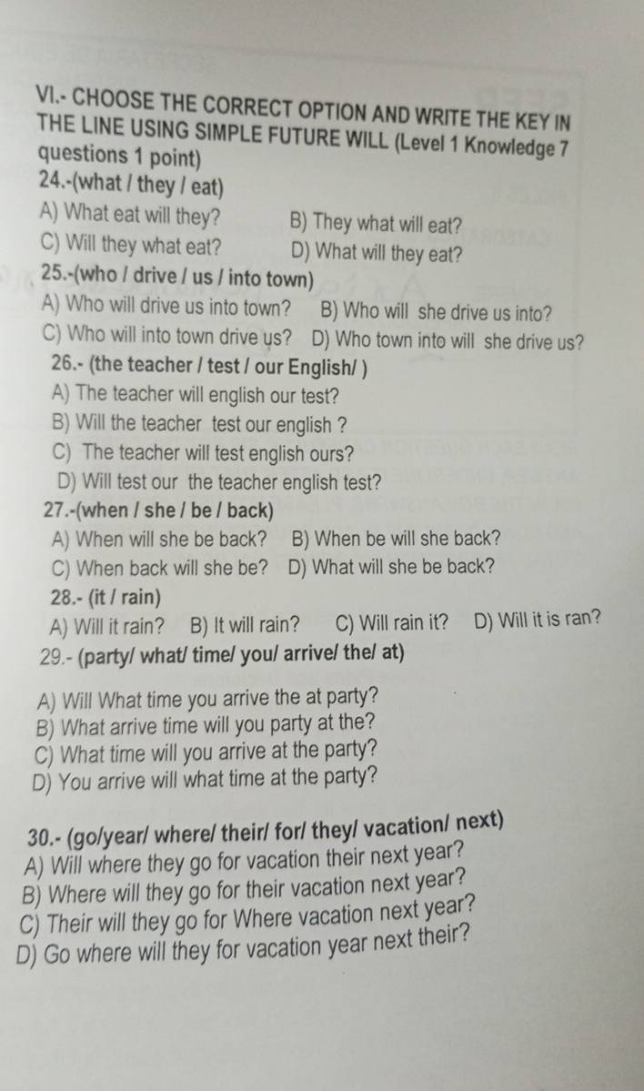 VI.- CHOOSE THE CORRECT OPTION AND WRITE THE KEY IN
THE LINE USING SIMPLE FUTURE WILL (Level 1 Knowledge 7
questions 1 point)
24.-(what / they / eat)
A) What eat will they? B) They what will eat?
C) Will they what eat? D) What will they eat?
25.-(who / drive / us / into town)
A) Who will drive us into town? B) Who will she drive us into?
C) Who will into town drive us? D) Who town into will she drive us?
26.- (the teacher / test / our English/ )
A) The teacher will english our test?
B) Will the teacher test our english ?
C) The teacher will test english ours?
D) Will test our the teacher english test?
27.-(when / she / be / back)
A) When will she be back? B) When be will she back?
C) When back will she be? D) What will she be back?
28.- (it / rain)
A) Will it rain? B) It will rain? C) Will rain it? D) Will it is ran?
29.- (party/ what/ time/ you/ arrive/ the/ at)
A) Will What time you arrive the at party?
B) What arrive time will you party at the?
C) What time will you arrive at the party?
D) You arrive will what time at the party?
30.- (go/year/ where/ their/ for/ they/ vacation/ next)
A) Will where they go for vacation their next year?
B) Where will they go for their vacation next year?
C) Their will they go for Where vacation next year?
D) Go where will they for vacation year next their?