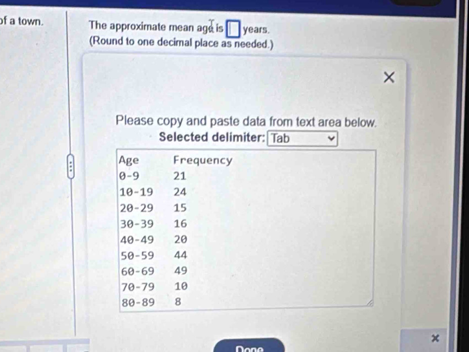 of a town. The approximate mean age is years. 
(Round to one decimal place as needed.) 
Please copy and paste data from text area below. 
Selected delimiter: Tab 
Age Frequency
0-9 21
10 - 19 24
20 - 29 15
30-39 16
40-49 20
50-59 44
60-69 49
70-79 10
80-89 8
Done