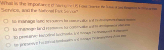 What is the importance of having the US Forest Service, the Bureau of Land Maragement, the US Fen ane Wl
Service, and the National Park Service?
to manage land resources for conservation and the development of natural resaurcies
to manage land resources for conservation and the development of urban amas
to preserve historical landmarks and manage the development of urban amas
to preserve historical landmarks and manage the development of rural arees