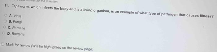 answer for the question.
11. Tapeworm, which infects the body and is a living organism, is an example of what type of pathogen that causes illness?
A. Virus
B. Fungi
C. Parasite
D. Bacteria
Mark for review (Will be highlighted on the review page)