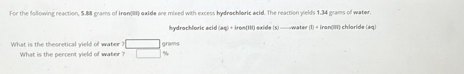 For the following reaction, 5.88 grams of iron(III) oxide are mixed with excess hydrochloric acid. The reaction yields 1.34 grams of water. 
hydrochloric acid (aq)+iron(III) oxide (s) —→ water (1)+iron(111) chloride (aq)
What is the theoretical yield of water ? grams
What is the percent yield of water ? %