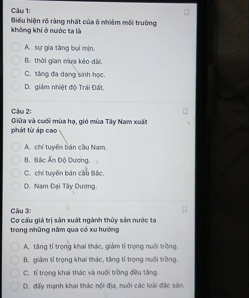 Biểu hiện rõ ràng nhất của ô nhiễm môi trường
không khí ở nước ta là
A. sự gia tăng bụi mịn.
B. thời gian mưa kéo dài.
C. tăng đa dạng sinh học.
D. giảm nhiệt độ Trái Đất.
Câu 2:
Giữa và cuối mùa hạ, gió mùa Tây Nam xuất
phát từ áp cao
A. chí tuyến bán cầu Nam.
B. Bắc Ấn Độ Dương.
C. chí tuyến bán cầu Bắc.
D. Nam Đại Tây Dương.
Câu 3:
Cơ cấu giá trị sản xuất ngành thủy sản nước ta
trong những năm qua có xu hướng
A. tăng tỉ trọng khai thác, giảm tỉ trọng nuôi trồng.
B. giám tỉ trọng khai thác, tăng tỉ trọng nuôi trồng.
C. tỉ trọng khai thác và nuôi trồng đều tăng.
D. đẩy mạnh khai thác nội địa, nuôi các loài đặc sản.