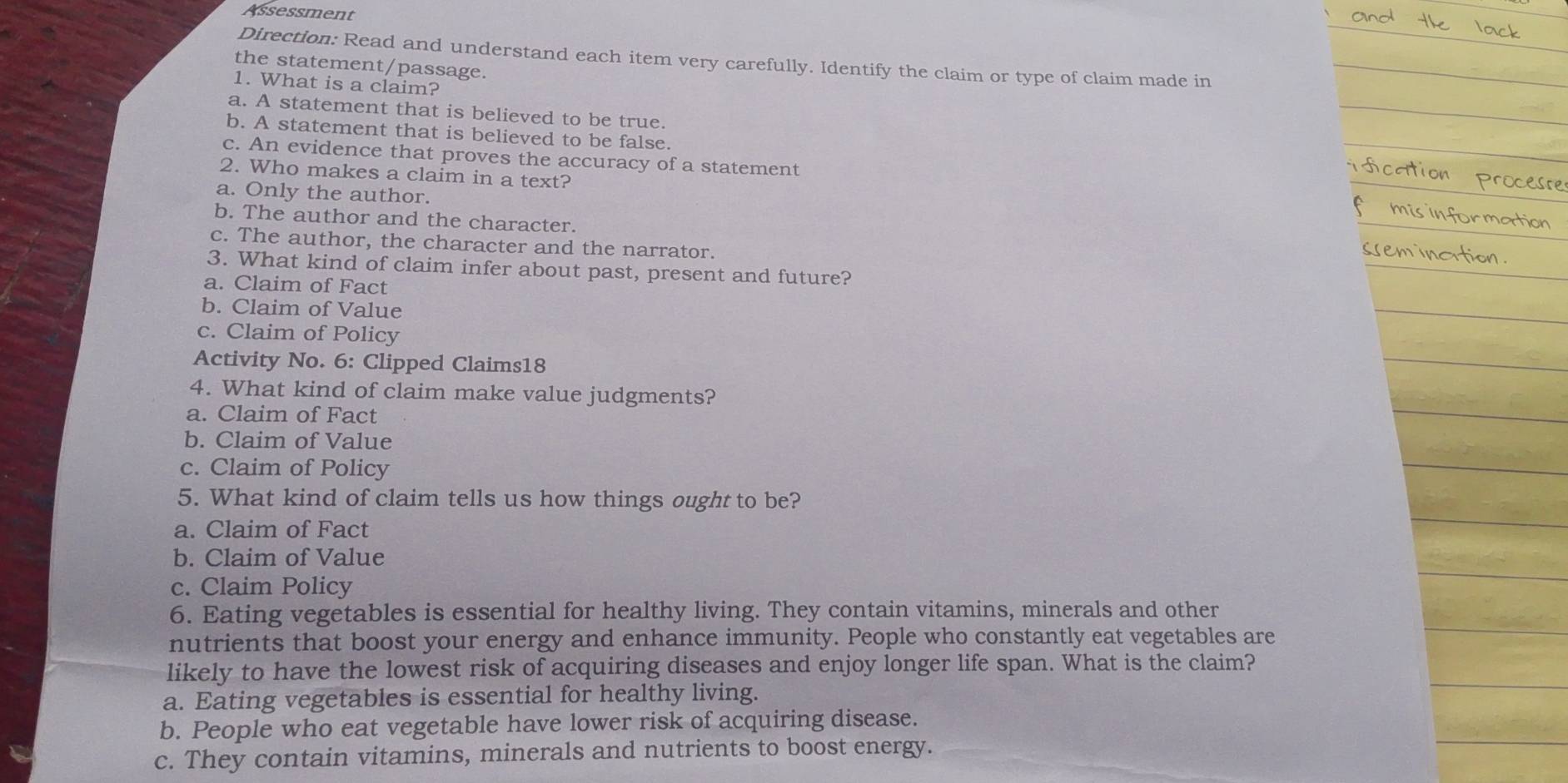 Assessment
Direction: Read and understand each item very carefully. Identify the claim or type of claim made in
the statement/passage.
1. What is a claim?
a. A statement that is believed to be true.
b. A statement that is believed to be false.
c. An evidence that proves the accuracy of a statement
2. Who makes a claim in a text?
a. Only the author.
b. The author and the character.
c. The author, the character and the narrator.
3. What kind of claim infer about past, present and future?
a. Claim of Fact
b. Claim of Value
c. Claim of Policy
Activity No. 6: Clipped Claims18
4. What kind of claim make value judgments?
a. Claim of Fact
b. Claim of Value
c. Claim of Policy
5. What kind of claim tells us how things ought to be?
a. Claim of Fact
b. Claim of Value
c. Claim Policy
6. Eating vegetables is essential for healthy living. They contain vitamins, minerals and other
nutrients that boost your energy and enhance immunity. People who constantly eat vegetables are
likely to have the lowest risk of acquiring diseases and enjoy longer life span. What is the claim?
a. Eating vegetables is essential for healthy living.
b. People who eat vegetable have lower risk of acquiring disease.
c. They contain vitamins, minerals and nutrients to boost energy.