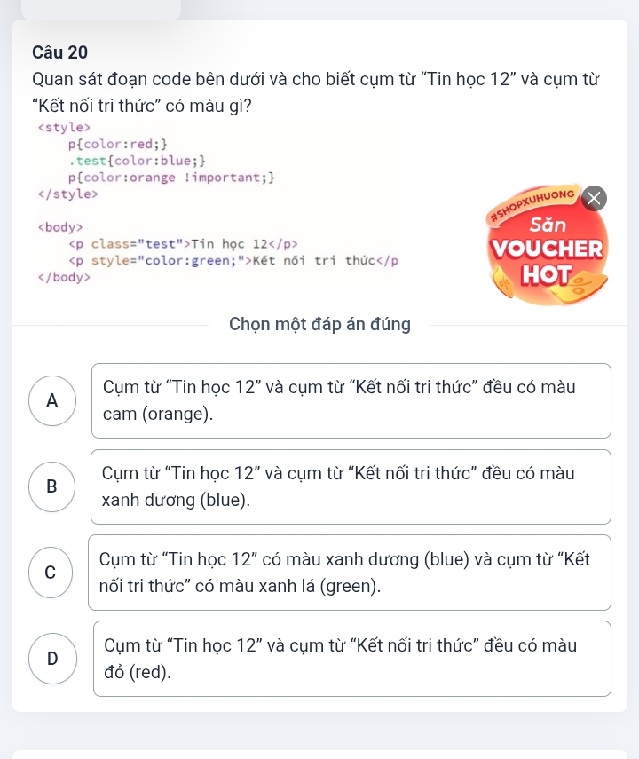 Quan sát đoạn code bên dưới và cho biết cụm từ “Tin học 12'' và cụm từ
“Kết nối tri thức” có màu gì?

#SHOPXUHUONG
Săn
Tin học 12 VOUCHER
Kết nối tri thức
HOT
Chọn một đáp án đúng
A Cụm từ “Tin học 12'' và cụm từ “Kết nối tri thức” đều có màu
cam (orange).
B Cụm từ “Tin học 12'' và cụm từ “Kết nối tri thức” đều có màu
xanh dương (blue).
C Cụm từ “Tin học 12” có màu xanh dương (blue) và cụm từ “Kết
nối tri thức" có màu xanh lá (green).
Cụm từ “Tin học 12'' và cụm từ “Kết nối tri thức” đều có màu
D đỏ (red).