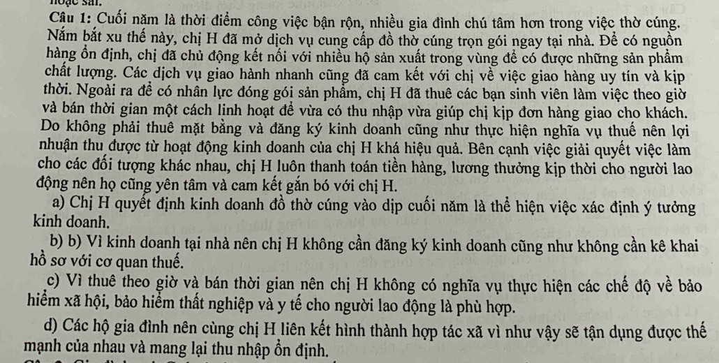 noặc sar
Câu 1: Cuối năm là thời điểm công việc bận rộn, nhiều gia đình chú tâm hơn trong việc thờ cúng.
Nắm bắt xu thế này, chị H đã mở dịch vụ cung cấp đồ thờ cúng trọn gói ngay tại nhà. Để có nguồn
hàng ổn định, chị đã chủ động kết nối với nhiều hộ sản xuất trong vùng để có được những sản phẩm
chất lượng. Các dịch vụ giao hành nhanh cũng đã cam kết với chị về việc giao hàng uy tín và kịp
thời. Ngoài ra để có nhân lực đóng gói sản phẩm, chị H đã thuê các bạn sinh viên làm việc theo giờ
và bán thời gian một cách linh hoạt để vừa có thu nhập vừa giúp chị kịp đơn hàng giao cho khách.
Do không phải thuê mặt bằng và đăng ký kinh doanh cũng như thực hiện nghĩa vụ thuế nên lợi
nhuận thu được từ hoạt động kinh doanh của chị H khá hiệu quả. Bên cạnh việc giải quyết việc làm
cho các đối tượng khác nhau, chị H luôn thanh toán tiền hàng, lương thưởng kịp thời cho người lao
động nên họ cũng yên tâm và cam kết gắn bó với chị H.
a) Chị H quyết định kinh doanh đồ thờ cúng vào dịp cuối năm là thể hiện việc xác định ý tưởng
kinh doanh.
b) b) Vì kinh doanh tại nhà nên chị H không cần đăng ký kinh doanh cũng như không cần kê khai
hồ sơ với cơ quan thuế.
c) Vì thuê theo giờ và bán thời gian nên chị H không có nghĩa vụ thực hiện các chế độ về bảo
hiểm xã hội, bảo hiểm thất nghiệp và y tế cho người lao động là phù hợp.
d) Các hộ gia đình nên cùng chị H liên kết hình thành hợp tác xã vì như vậy sẽ tận dụng được thế
mạnh của nhau và mang lại thu nhập ổn định.