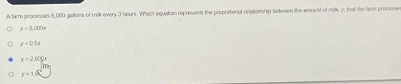 A farm processes 6,000 gallons of milk every 3 hours. Which equation represents the proportional relationship between the amount of milk, y, that the farm processe
y=6,000x
y=0.5x
y=2,000x
y=1