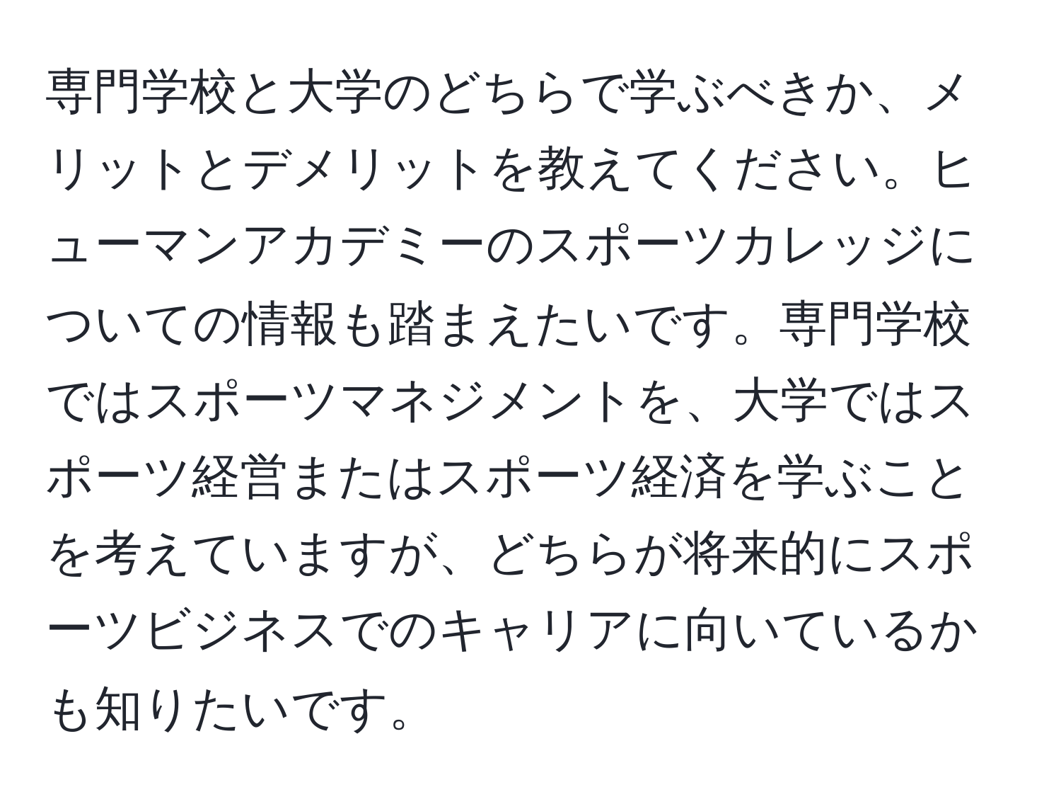 専門学校と大学のどちらで学ぶべきか、メリットとデメリットを教えてください。ヒューマンアカデミーのスポーツカレッジについての情報も踏まえたいです。専門学校ではスポーツマネジメントを、大学ではスポーツ経営またはスポーツ経済を学ぶことを考えていますが、どちらが将来的にスポーツビジネスでのキャリアに向いているかも知りたいです。