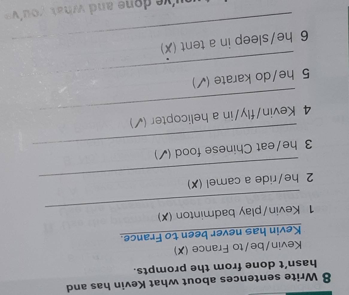 Write sentences about what Kevin has and 
hasn’t done from the prompts. 
Kevin/be/to France (X) 
Kevin has never been to France. 
_ 
1 Kevin/play badminton (✗) 
_ 
2 he/ride a camel (✗) 
_ 
3 he/eat Chinese food (✓) 
_ 
4 Kevin/fly/in a helicopter (√) 
5 he/do karate (✓) 
6 he/sleep in a tent (✗)