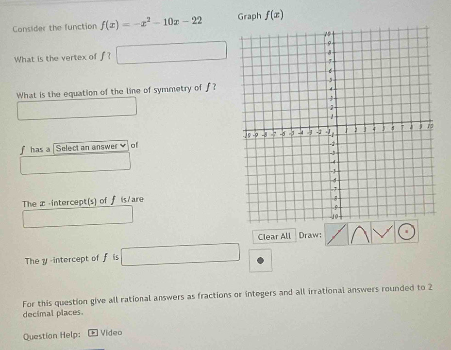 Consider the function f(x)=-x^2-10x-22 Graph f(x)
What is the vertex of J □ 
□ 
What ís the equation of the line of symmetry of f ? 
fhas a Select an answer of 
The x -intercept(s) of f is/are 
Clear All Draw: 
The y-intercept of f is □
For this question give all rational answers as fractions or integers and all irrational answers rounded to 2
decimal places. 
Question Help: Video