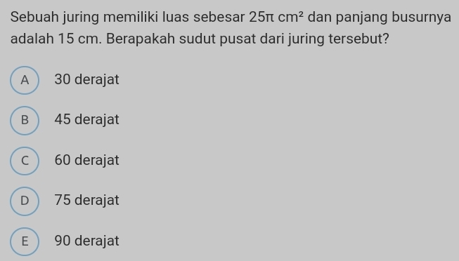 Sebuah juring memiliki luas sebesar 25π cm^2 dan panjang busurnya
adalah 15 cm. Berapakah sudut pusat dari juring tersebut?
A  30 derajat
B  45 derajat
c  60 derajat
D 75 derajat
E 90 derajat