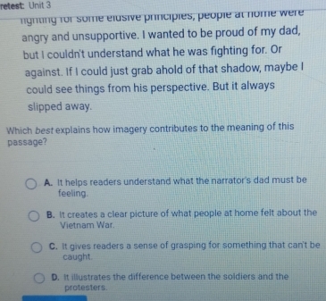 retest: Unit 3
lighting for some elusive principies, people at nome were
angry and unsupportive. I wanted to be proud of my dad,
but I couldn't understand what he was fighting for. Or
against. If I could just grab ahold of that shadow, maybe I
could see things from his perspective. But it always
slipped away.
Which best explains how imagery contributes to the meaning of this
passage?
A. It helps readers understand what the narrator's dad must be
feeling.
B. It creates a clear picture of what people at home felt about the
Vietnam War.
C. It gives readers a sense of grasping for something that can't be
caught.
D. It illustrates the difference between the soldiers and the
protesters.