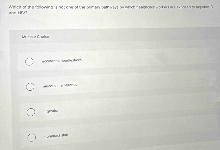 Which of the following is not one of the primary pathways by which healthcare workers are exposed to hepatitis B
and HIV?
Multiple Choice
accidental needlesticks
mucous membranes
ingestion
nonintact skin