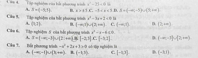 Tập nghiệm của bất phương trình x^2-25<0</tex> là
A. S=(-5;5). B. x>± 5.C 、 -5 .D. S=(-∈fty ;-5)∪ (5;+∈fty ). 
Câu 5. Tập nghiệm của bất phương trình x^2-3x+2<0</tex> là
A. (1;2). B. (-∈fty ;1)∪ (2;+∈fty ) C. (-∈fty ;1). D. (2;+∈fty ). 
Câu 6. Tập nghiệm S của bất phượng trình x^2-x-6≤ 0.
D.
A. S=(-∈fty ;-3)∪ (2:+∈fty ) .B. [-2;3] .C, [-3;2]. (-∈fty ;-3]∪ [2;+∈fty ). 
Câu 7. Bất phương trình -x^2+2x+3>0 có tập nghiệm là
A. (-∈fty ;-1)∪ (3;+∈fty ) B. (-1;3). C. [-1;3]. D. (-3;1).