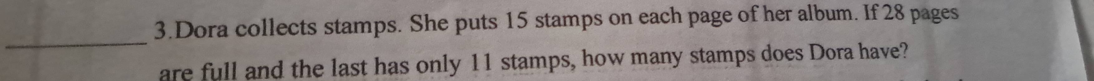 Dora collects stamps. She puts 15 stamps on each page of her album. If 28 pages 
_ 
are full and the last has only 11 stamps, how many stamps does Dora have?