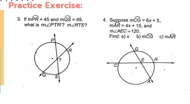 Practice Exercise: 
3. If mwidehat PR=45 and mwidehat QS=49, 4. Suppose mwidehat CG=6x+5, 
what is m∠ PTR 7 m∠ RTS 7 mwidehat AR=4x+15 , and
m∠ AEC=120. 
Find: a) x b) mwidehat CG c) mwidehat AR