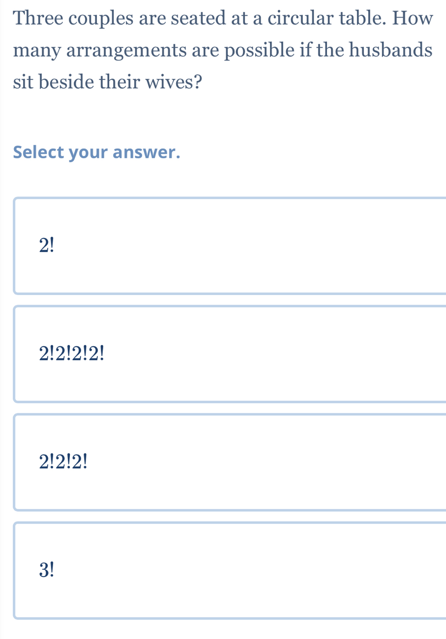 Three couples are seated at a circular table. How
many arrangements are possible if the husbands
sit beside their wives?
Select your answer.
2!
2!2!2!2!
2!2!2!
3!