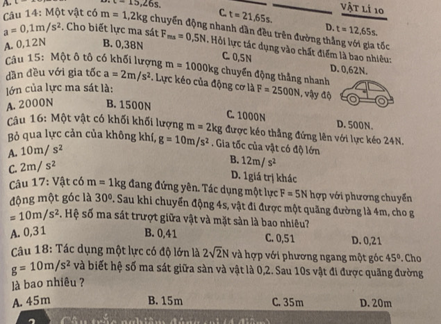 c-
c=15,26s.
vật lí 10
C. t=21,65s. D. t=12,65s.
Câu 14: Một vật có m=1,2kg chuyến động nhanh dần đều trên đường thắng với gia tốc
a=0,1m/s^2. Cho biết lực ma sát F_ms=0,5N Hỏi lực tác dụng vào chất điểm là bao nhiêu:
A. 0,12N B. 0,38N
C. 0,5N D. 0,62N.
Câu 15: Một ô tô có khối lượng m=1000kg chuyển động thẳng nhanh
dần đều với gia tốc a=2m/s^2.  Lực kéo của động cơ là F=2500N , vậy độ
lớn của lực ma sát là:
A.2000N B. 1500N
C. 1000N D. 500N.
Câu 16: Một vật có khối khối lượng m=2kg được kéo thẳng đứng lên với lực kéo 24N.
Bỏ qua lực cản của không khí, g=10m/s^2. Gia tốc của vật có độ lớn
A. 10m/s^2
C. 2m/s^2
B. 12m/s^2
D. 1giá trị khác
Câu 17: Vật có m=1kg đang đứng yên. Tác dụng một lực F=5N hợp với phương chuyển
động một góc là 30°. Sau khi chuyển động 4s, vật đi được một quãng đường là 4m, cho g
=10m/s^2 S. Hệ số ma sát trượt giữa vật và mặt sản là bao nhiêu?
A. 0,31 B. 0,41 C. 0,51 D. 0,21
Câu 18: Tác dụng một lực có độ lớn là 2sqrt(2)N và hợp với phương ngang một góc 45°. Cho
g=10m/s^2 và biết hệ số ma sát giữa sàn và vật là 0,2. Sau 10s vật đi được quãng đường
là bao nhiêu ?
A. 45m B. 15m C. 35m D. 20m