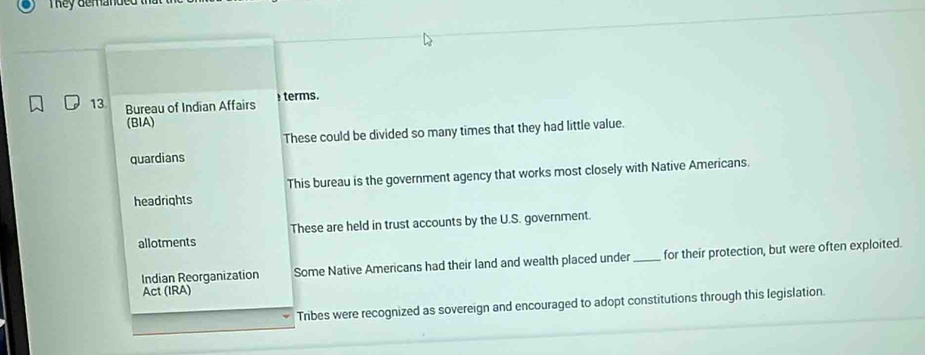 They demande 
13 Bureau of Indian Affairs terms.
(BIA)
These could be divided so many times that they had little value.
quardians
headrights This bureau is the government agency that works most closely with Native Americans.
allotments These are held in trust accounts by the U.S. government.
Act (IRA) _for their protection, but were often exploited.
Indian Reorganization Some Native Americans had their land and wealth placed under
Tribes were recognized as sovereign and encouraged to adopt constitutions through this legislation.