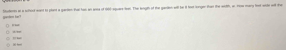 Students at a school want to plant a garden that has an area of 660 square feet. The length of the garden will be 8 feet longer than the width, w. How many feet wide will the
garden be?
8 feet
16 feet
22 feet
30 feet