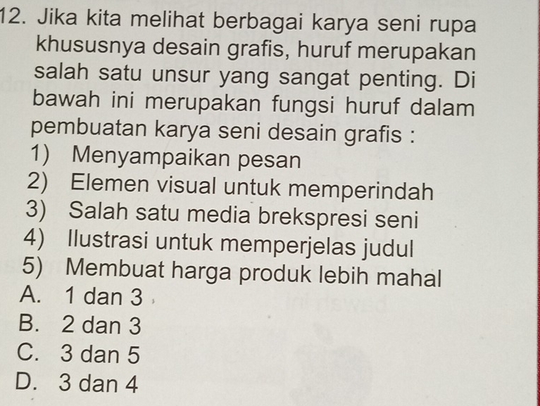 Jika kita melihat berbagai karya seni rupa
khususnya desain grafis, huruf merupakan
salah satu unsur yang sangat penting. Di
bawah ini merupakan fungsi huruf dalam
pembuatan karya seni desain grafis :
1) Menyampaikan pesan
2) Elemen visual untuk memperindah
3) Salah satu media brekspresi seni
4) Ilustrasi untuk memperjelas judul
5) Membuat harga produk lebih mahal
A. 1 dan 3
B. 2 dan 3
C. 3 dan 5
D. 3 dan 4