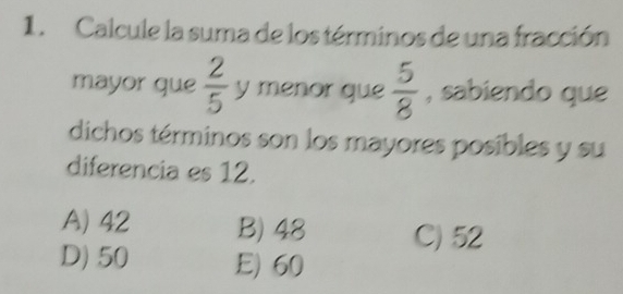 Calcule la suma de los términos de una fracción
mayor que  2/5  y menor que  5/8  , sabiendo que
dichos términos son los mayores posibles y su
diferencia es 12.
A) 42 B) 48 C) 52
D) 50 E) 60