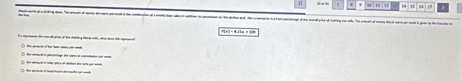 of 20 < B 9 10 11 12 14 15 16 17 )
the bos. Alecia worka at a cortbing stors. The mount of mony she eares perweek i the combiuion of weky as salar in adition comniio o th lste od es conion aed orenae o he oera rice of otin h ols. h f
f(x)=0.15x+320
If a empresents the oversll price of the clothing Alecia sells, what does 230 represent"
the amount of her base salary per week
the amount in percentage she carrs in commission per week
the amount in total grice of clothes she sells per week.
the amount of total hours she works per week