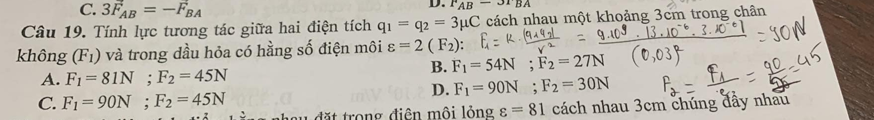 C. 3F_AB=-F_BA
D. F_AB-3r_BA
Câu 19. Tính lực tương tác giữa hai điện tích q_1=q_2=3mu C cách nhau một khoảng 3cm trong chân
không (F_1) và trong dầu hỏa có hằng số điện môi varepsilon =2(F_2) :
B. F_1=54N; F_2=27N
A. F_1=81N; F_2=45N
D. F_1=90N; F_2=30N
C. F_1=90N; F_2=45N
h a u đặt trong điện mội lỏng varepsilon =81 cách nhau 3cm chúng đấy nhau