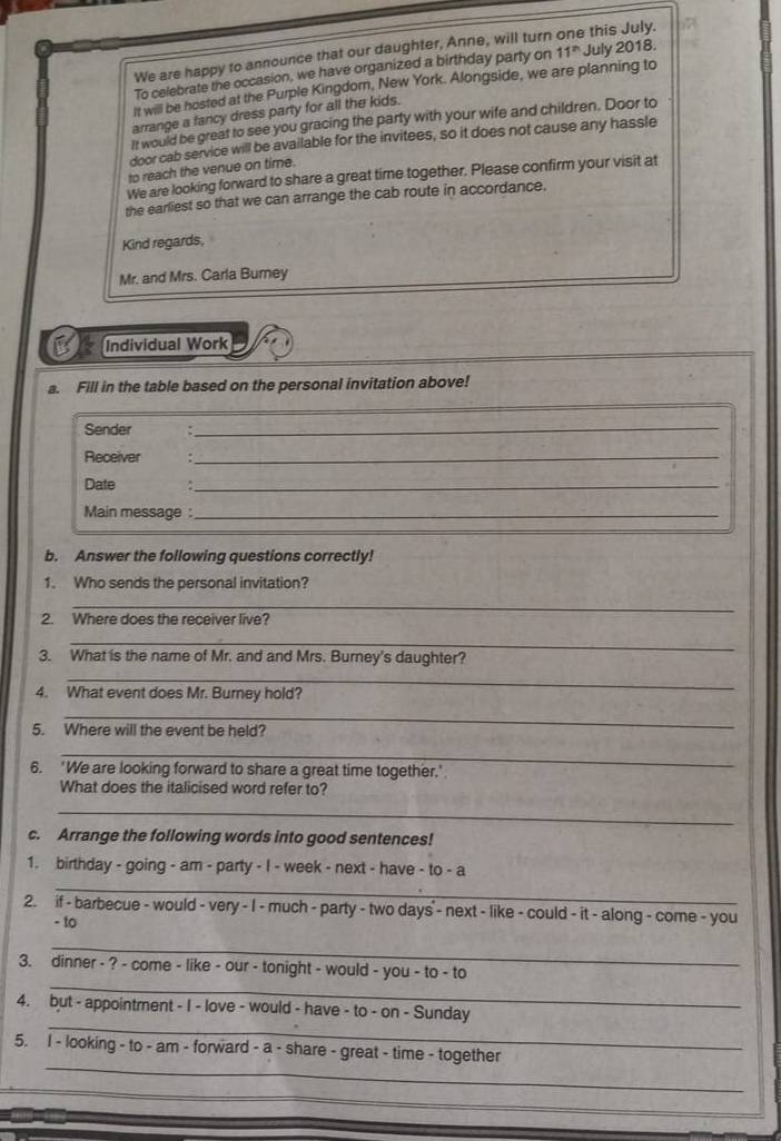 We are happy to announce that our daughter, Anne, will turn one this July. 
To celebrate the occasion, we have organized a birthday party on 11^(th) July 2018. 
It will be hosted at the Purple Kingdom, New York. Alongside, we are planning to 
arrange a fancy dress party for all the kids. 
It would be great to see you gracing the party with your wife and children. Door to 
door cab service will be available for the invitees, so it does not cause any hassle 
to reach the venue on time. 
We are looking forward to share a great time together. Please confirm your visit at 
the earliest so that we can arrange the cab route in accordance. 
Kind regards, 
Mr. and Mrs. Carla Burney 
Individual Work 
a. Fill in the table based on the personal invitation above! 
_ 
_ 
Sender 
_ 
Receiver ._ 
Date :_ 
Main message :_ 
b. Answer the following questions correctly! 
1. Who sends the personal invitation? 
_ 
2. Where does the receiver live? 
_ 
3. What is the name of Mr. and and Mrs. Burney's daughter? 
_ 
4. What event does Mr. Burney hold? 
_ 
5. Where will the event be held? 
_ 
6. 'We are looking forward to share a great time together.' 
What does the italicised word refer to? 
_ 
c. Arrange the following words into good sentences! 
1. birthday - going - am - party - I - week - next - have - to - a 
_ 
2. if - barbecue - would - very - I - much - party - two days - next - like - could - it - along - come - you 
- to 
_ 
_ 
3. dinner - ? - come - like - our - tonight - would - you - to - to 
_ 
4. but - appointment - I - love - would - have - to - on - Sunday 
_ 
5. I - looking - to - am - forward - a - share - great - time - together 
_