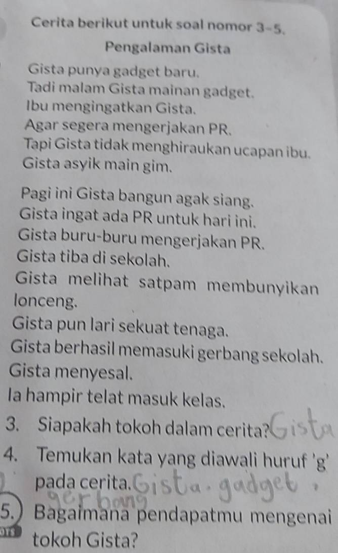 Cerita berikut untuk soal nomor 3-5 
Pengalaman Gista 
Gista punya gadget baru. 
Tadi malam Gista mainan gadget. 
Ibu mengingatkan Gista. 
Agar segera mengerjakan PR. 
Tapi Gista tidak menghiraukan ucapan ibu. 
Gista asyik main gim. 
Pagi ini Gista bangun agak siang. 
Gista ingat ada PR untuk hari ini. 
Gista buru-buru mengerjakan PR. 
Gista tiba di sekolah. 
Gista melihat satpam membunyikan 
lonceng. 
Gista pun lari sekuat tenaga. 
Gista berhasil memasuki gerbang sekolah. 
Gista menyesal. 
Ia hampir telat masuk kelas. 
3. Siapakah tokoh dalam cerita? 
4. Temukan kata yang diawali huruf 'g' 
pada cerita. 
5.) Bagaimana pendapatmu mengenai
918 tokoh Gista?