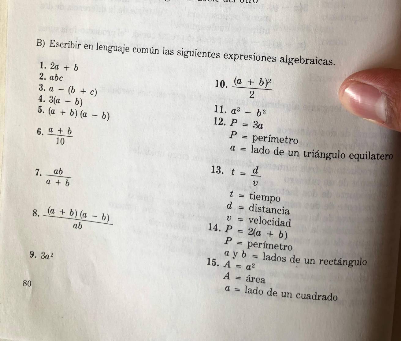 Escribir en lenguaje común las siguientes expresiones algebraicas. 
1. 2a+b
2. abc
3. a-(b+c)
10. frac (a+b)^22
11. 
4. 3(a-b) P=3a
5. (a+b)(a-b) a^3-b^3
12. 
6.  (a+b)/10 
P= perímetro
a= lado de un triángulo equilatero 
13. 
7.  ab/a+b  t= d/v 
t= tiempo 
8.  ((a+b)(a-b))/ab 
d= distancia
v= velocidad 
14. P=2(a+b)
P= perímetro 
9. 3a^2 A=a^2
a yb= lados de un rectángulo 
15.
A= área 
80
a= lado de un cuadrado