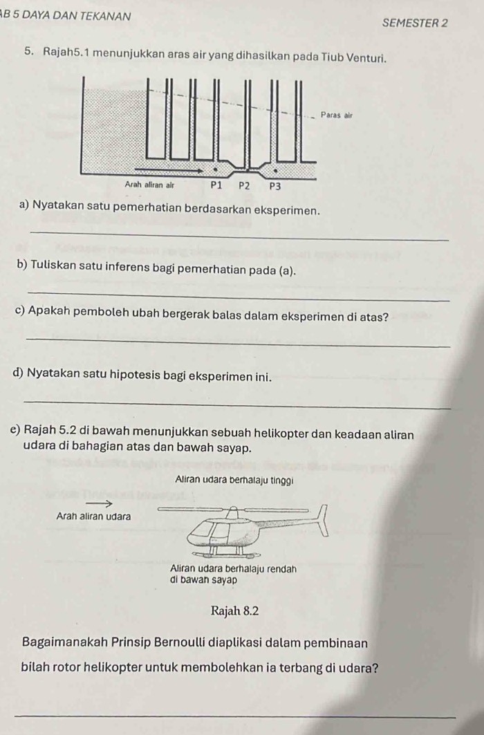 DAYA DAN TEKANAN 
SEMESTER 2 
5. Rajah5.1 menunjukkan aras air yang dihasilkan pada Tiub Venturi. 
a) Nyatakan satu pemerhatian berdasarkan eksperimen. 
_ 
b) Tuliskan satu inferens bagi pemerhatian pada (a). 
_ 
c) Apakah pemboleh ubah bergerak balas dalam eksperimen di atas? 
_ 
d) Nyatakan satu hipotesis bagi eksperimen ini. 
_ 
e) Rajah 5.2 di bawah menunjukkan sebuah helikopter dan keadaan aliran 
udara di bahagian atas dan bawah sayap. 
Aliran udara berhalaju tinggi 
Arah aliran udara 
Aliran udara berhalaju rendah 
di bawan sayap 
Rajah 8.2 
Bagaimanakah Prinsip Bernoulli diaplikasi dalam pembinaan 
bilah rotor helikopter untuk membolehkan ia terbang di udara? 
_