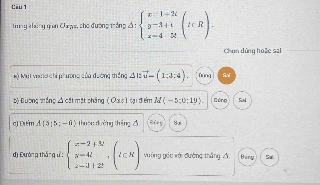 Trong không gian Oxyz, cho đường thẳng △ :beginarrayl x=1+2t y=3+t z=4-5tendarray.  (t∈ R). 
Chọn đúng hoặc sai
a) Một vectơ chỉ phương của đường thẳng △ là vector u=(1;3;4). Đúng Sai
b) Đường thẳng △ c cắt mặt phẳng (Oxz) tại điểm M(-5;0;19). Đúng Sai
c) Điểm A(5;5;-6) thuộc đường thẳng △. Đúng Sai
d) Đường thẳng d : beginarrayl x=2+3t y=4t z=3+2tendarray.  ,(t∈ R) vuông góc với đường thẳng △. Đúng Sai