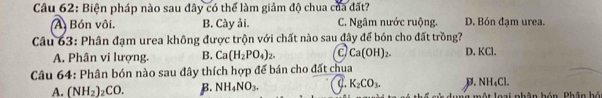 Biện pháp nào sau đây có thể làm giảm độ chua của đất?
A Bón vôi. B. Cày ải. C. Ngâm nước ruộng. D. Bón đạm urea.
Câu 63: Phân đạm urea không được trộn với chất nào sau đây để bón cho đất trồng? D. KCl.
A. Phân vi lượng. B. Ca(H_2PO_4)_2. c Ca(OH)_2. 
Câu 64: Phân bón nào sau đây thích hợp để bán cho đất chua
NH_4Cl.
A. (NH_2)_2CO. β. NH_4NO_3. C. K_2CO_3. D. g một loại nhân hón. Phân bó