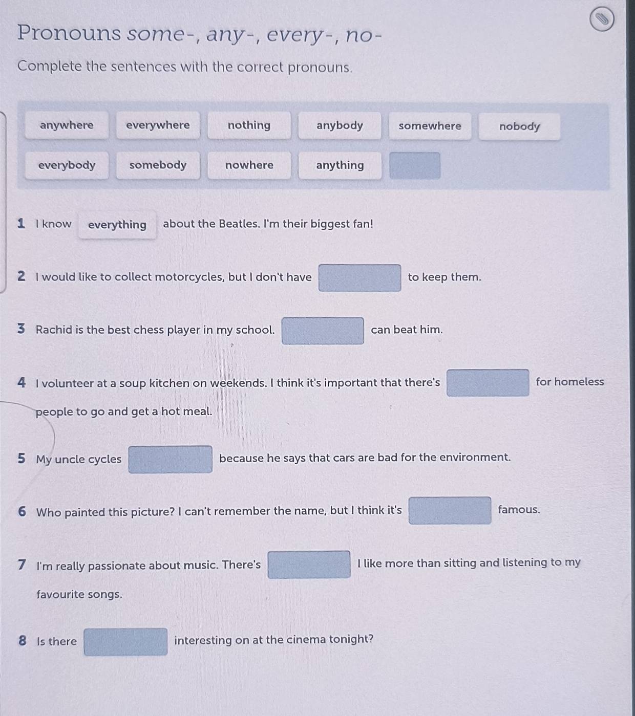 Pronouns some-, any-, every-, no-
Complete the sentences with the correct pronouns.
anywhere everywhere nothing anybody somewhere nobody
everybody somebody nowhere anything
1 I know everything about the Beatles. I'm their biggest fan!
2 I would like to collect motorcycles, but I don't have to keep them.
3 Rachid is the best chess player in my school. C_2=□^2 can beat him.
4 I volunteer at a soup kitchen on weekends. I think it's important that there's for homeless
people to go and get a hot meal.
5 My uncle cycles because he says that cars are bad for the environment.
6 Who painted this picture? I can't remember the name, but I think it's famous.
I'm really passionate about music. There's I like more than sitting and listening to my
favourite songs.
8 Is there interesting on at the cinema tonight?