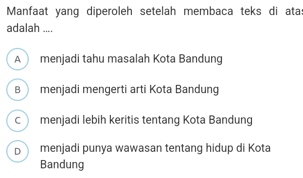 Manfaat yang diperoleh setelah membaca teks di atas
adalah ....
A menjadi tahu masalah Kota Bandung
B  menjadi mengerti arti Kota Bandung
c menjadi lebih keritis tentang Kota Bandung
D menjadi punya wawasan tentang hidup di Kota
Bandung