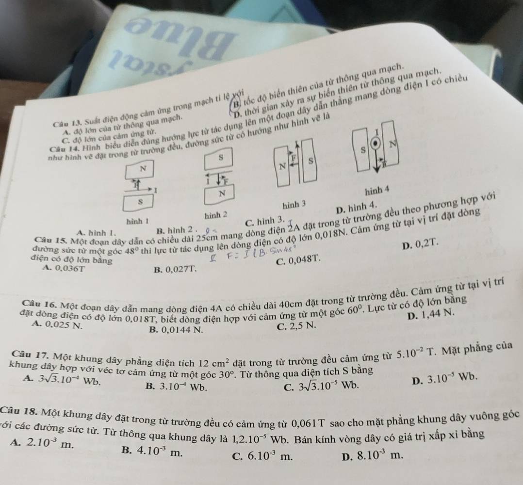 an1a
Bộ tốc độ biển thiên của từ thông qua mạch.
D. thời gian xảy ra sự biến thiên từ thông qua mạch
Câu 13. Suất điện động cảm ứng trong mạch tỉ lệ với
Câu 14. Hình biểu diễn đúng hướng lực từ tác dụng lên một đoạn dây dẫn thắng mang dòng điện I có chiế
A. độ lớn của từ thông qua mạch.
C. độ lớn của cảm ứng từ.
I
như hình vẽ đặt trong từ trường đều, đường sức từ có hướng như hình vẽ là
s
N
s
F
N
N s
i F
N
s
hình 2 hinh 3 hinh 4
D. hình 4.
hình 1 C. hình 3.
Câu 15. Một đoạn dây dẫn có chiều dài 25cm mang dòng điện 2A đặt trong từ trường đều theo phương hợp với
A. hinh 1. B. hình 2 .
đường sức từ một góc 48° thì lực từ tác dụng lên dòng điện có độ lớn 0,018N. Cảm ứng từ tại vị trí đặt dòng
D. 0,2T.
điện có độ lớn bằng C. 0,048T.
A. 0,036T B. 0,027T.
Câu 16. Một đoạn dây dẫn mang dòng điện 4A có chiều dài 40cm đặt trong từ trường đều, Cảm ứng từ tại vị trí
đặt dòng điện có độ lớn 0,018T, biết dòng điện hợp với cảm ứng từ một góc 60° *. Lực từ có độ lớn bằng
D. 1,44 N.
A. 0,025 N. C. 2,5 N.
B. 0,0144 N.
Câu 17. Một khung dây phẳng diện tích 12cm^2 đặt trong từ trường đều cảm ứng từ 5.10^(-2)T. Mặt phẳng của
khung dây hợp với véc tơ cảm ứng từ một góc 30° T. Từ thông qua diện tích S bằng
A. 3sqrt(3).10^(-4)Wb. B. 3.10^(-4)Wb.
C. 3sqrt(3).10^(-5)Wb. D. 3.10^(-5) Wb.
Câu 18. Một khung dây đặt trong từ trường đều có cảm ứng từ 0,061T sao cho mặt phẳng khung dây vuông góc
cới các đường sức từ. Từ thông qua khung dây là 1,2.10^(-5)Wb.  Bán kính vòng dây có giá trị xấp xỉ bằng
A. 2.10^(-3)m. B. 4.10^(-3)m. C. 6.10^(-3)m. D. 8.10^(-3)m.