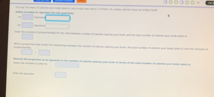 Il's true. For every 15 calories your body takes in, your brain uses about 2 of them. So, empity calones mean an empty head! 
Define variables to represent the two quantities. 
Let represen 
Lec □ represent 
Enter the constant of proportionality for the ratio between number of calories used by your brain and the total number of calories your body takes in.
□ ,□ )
Write a proportion that shows the relationship between the number of calories used by your brain, the total number of calories your body takes in, and the constant of 
proportionality
□ · □
Rewrite the proportion as an equation to the number of calories used by your brain in terms of the total number of calories your body takes in. 
Select the variable to solve for. 
Enter the equation.