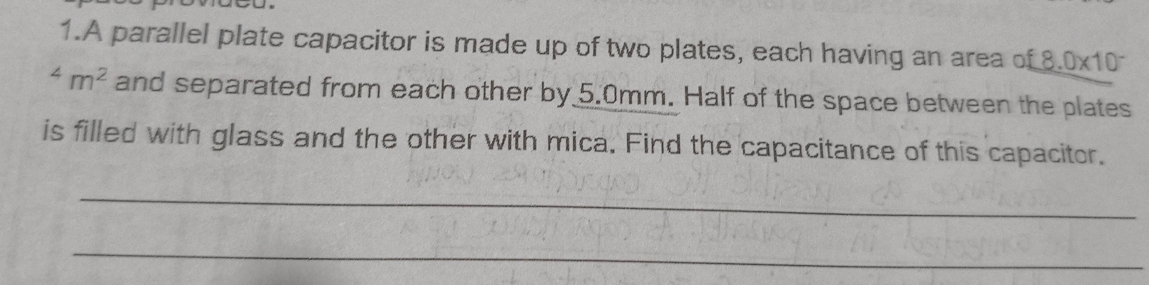 A parallel plate capacitor is made up of two plates, each having an area of £8.0* 10^(-^4m^2) and separated from each other by 5.0mm. Half of the space between the plates 
is filled with glass and the other with mica. Find the capacitance of this capacitor. 
_ 
_