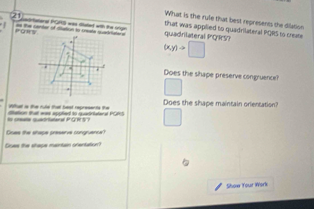 What is the rule that best represents the dilation 
2 sortateral PORS was disisted with the orign quadrilateral PQR'S? 
that was applied to quadrilateral PQRS to create 
as the center of dilation to create quadriateral
P QR'V
(x,y)to □
Does the shape preserve congruence? 
(□)^ 
Does the shape maintain orlentation? 
What is the rule that beat represents the 
diattion that was applied to quadriateral PORS □  
la cresta quaóristera V CRD？ 
Does the shape preserve congruence? 
Does the shape maintain orentation? 
a 
Show Your Wark