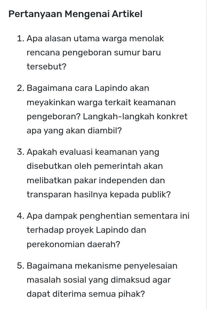 Pertanyaan Mengenai Artikel 
1. Apa alasan utama warga menolak 
rencana pengeboran sumur baru 
tersebut? 
2. Bagaimana cara Lapindo akan 
meyakinkan warga terkait keamanan 
pengeboran? Langkah-langkah konkret 
apa yang akan diambil? 
3. Apakah evaluasi keamanan yang 
disebutkan oleh pemerintah akan 
melibatkan pakar independen dan 
transparan hasilnya kepada publik? 
4. Apa dampak penghentian sementara ini 
terhadap proyek Lapindo dan 
perekonomian daerah? 
5. Bagaimana mekanisme penyelesaian 
masalah sosial yang dimaksud agar 
dapat diterima semua pihak?