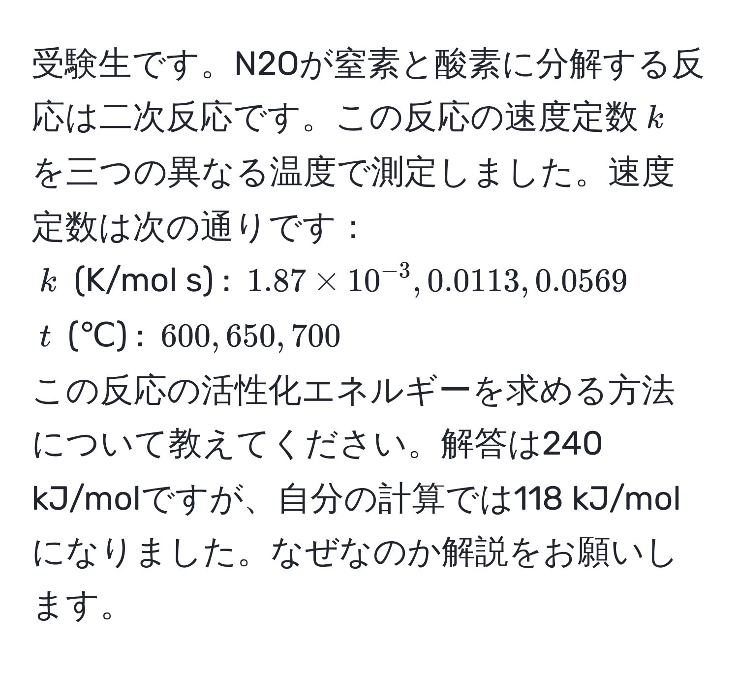 受験生です。N2Oが窒素と酸素に分解する反応は二次反応です。この反応の速度定数$k$を三つの異なる温度で測定しました。速度定数は次の通りです：  
$k$ (K/mol s) : $1.87 * 10^(-3), 0.0113, 0.0569$  
$t$ (℃)   : $600, 650, 700$  
この反応の活性化エネルギーを求める方法について教えてください。解答は240 kJ/molですが、自分の計算では118 kJ/molになりました。なぜなのか解説をお願いします。